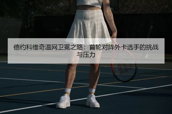 德约科维奇温网卫冕之路：首轮对阵外卡选手的挑战与压力