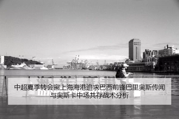 中超夏季转会窗上海海港追求巴西前锋巴里奥斯传闻与奥斯卡中场共存战术分析