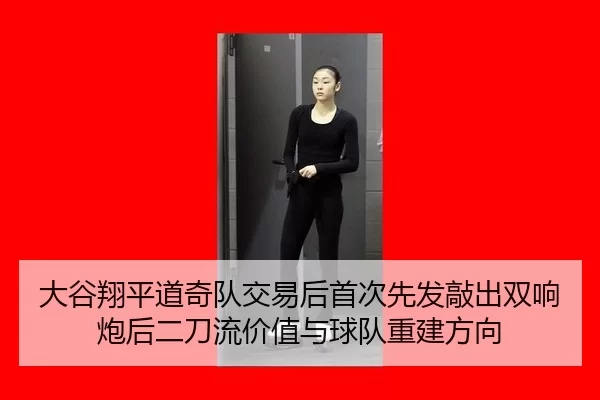 大谷翔平道奇队交易后首次先发敲出双响炮后二刀流价值与球队重建方向